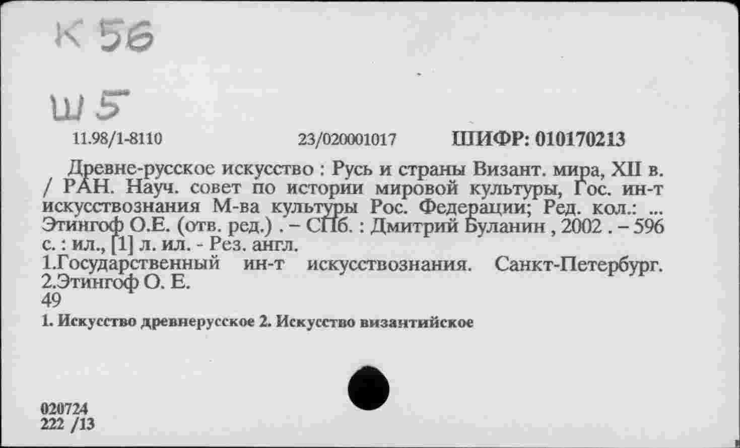 ﻿11.98/1-8110	23/020001017 ШИФР: 010170213
Древне-русское искусство : Русь и страны Визант. мира, XII в. / РАН. Науч, совет по истории мировой культуры, Гос. ин-т искусствознания М-ва культуры Рос. Федерации; Ред. кол.: ... Этйнгоф О.Е. (отв. ред.) . - СПб. : Дмитрий Буланин , 2002 . - 596 с. : ил., [1] л. ил. - Рез. англ.
Государственный ин-т искусствознания. Санкт-Петербург. 2.Этингоф О. Е.
49
1. Искусство древнерусское 2. Искусство византийское
020724
222 /13